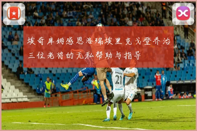 埃奇库姆感恩洛瑞埃里克戈登乔治三位老将的无私帮助与指导