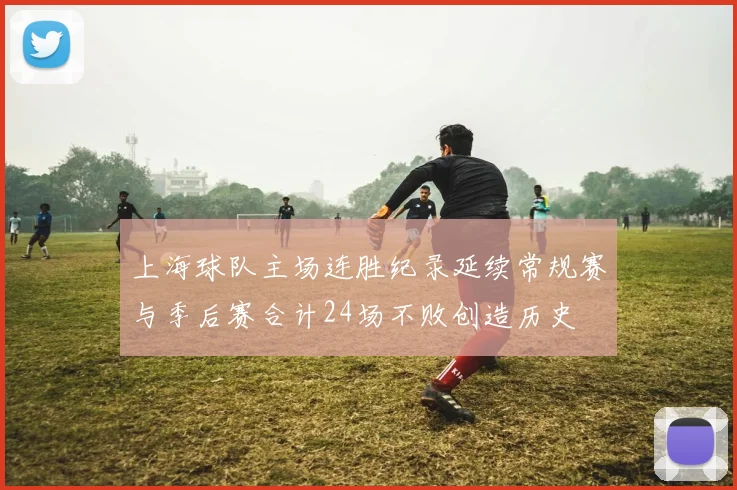 上海球队主场连胜纪录延续常规赛与季后赛合计24场不败创造历史