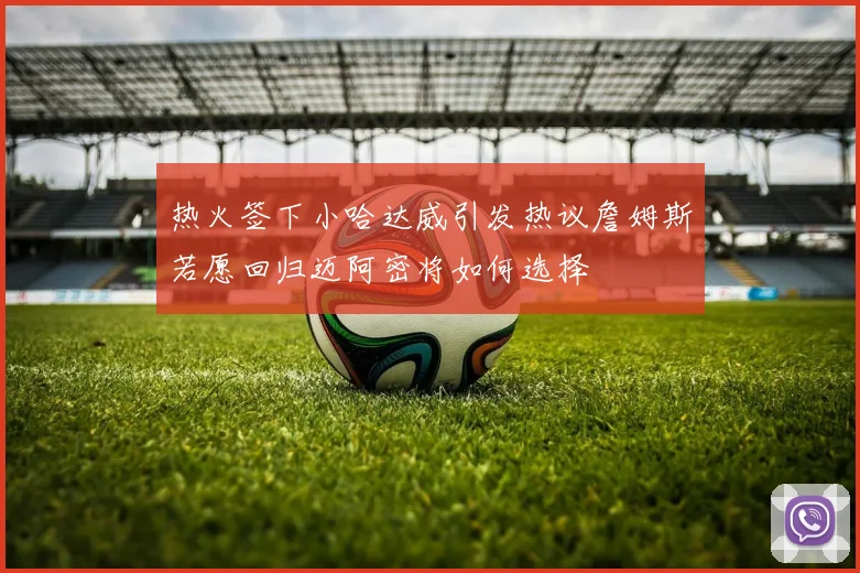 热火签下小哈达威引发热议詹姆斯若愿回归迈阿密将如何选择