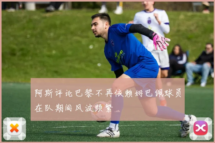 阿斯评论巴黎不再依赖姆巴佩球员在队期间风波频繁