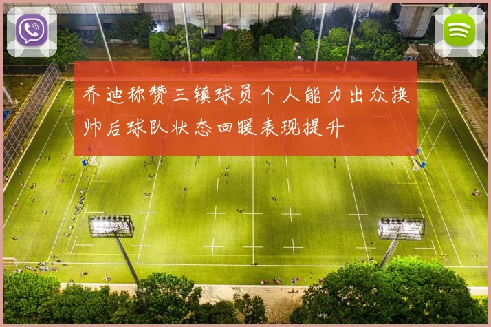 乔迪称赞三镇球员个人能力出众换帅后球队状态回暖表现提升