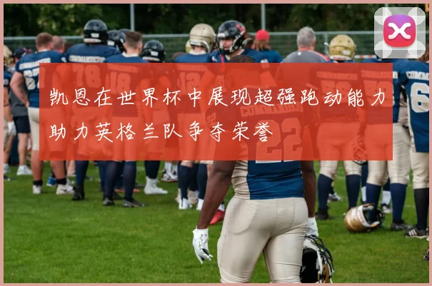 凯恩在世界杯中展现超强跑动能力助力英格兰队争夺荣誉