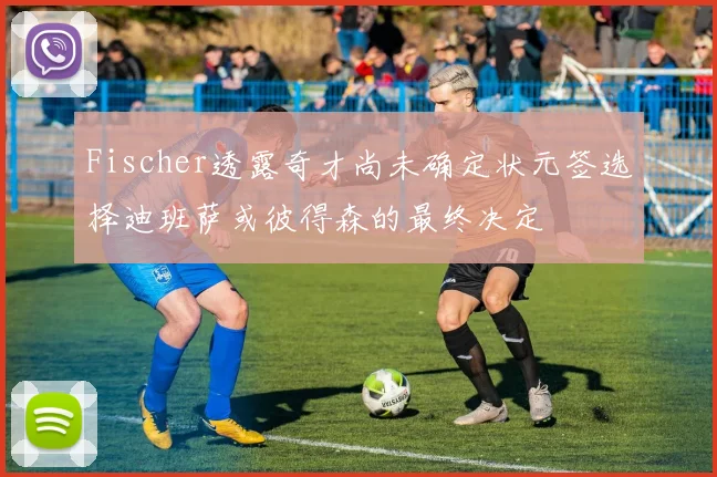 Fischer透露奇才尚未确定状元签选择迪班萨或彼得森的最终决定