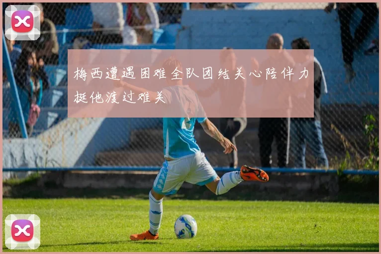 梅西遭遇困难全队团结关心陪伴力挺他渡过难关