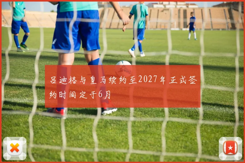 吕迪格与皇马续约至2027年正式签约时间定于6月