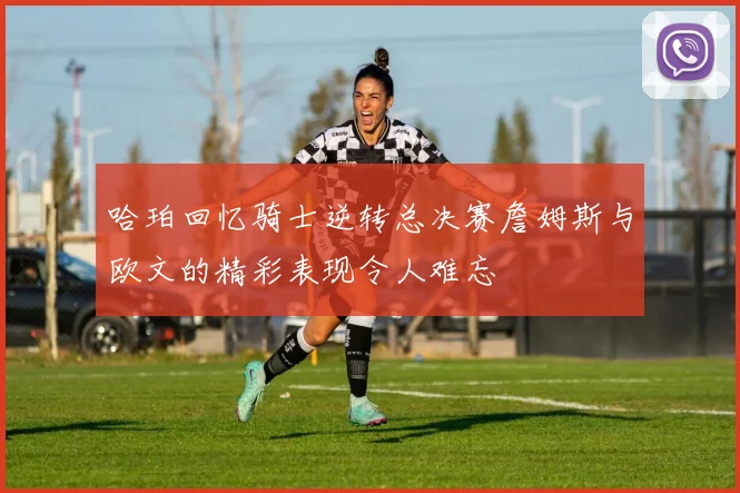 哈珀回忆骑士逆转总决赛詹姆斯与欧文的精彩表现令人难忘