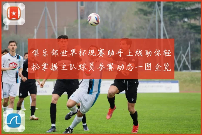 俱乐部世界杯观赛助手上线助你轻松掌握主队球员参赛动态一图全览