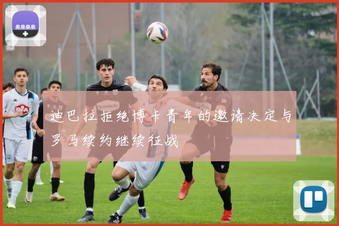 迪巴拉拒绝博卡青年的邀请决定与罗马续约继续征战
