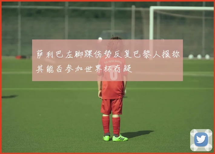 萨利巴左脚踝伤势反复巴黎人报称其能否参加世界杯存疑