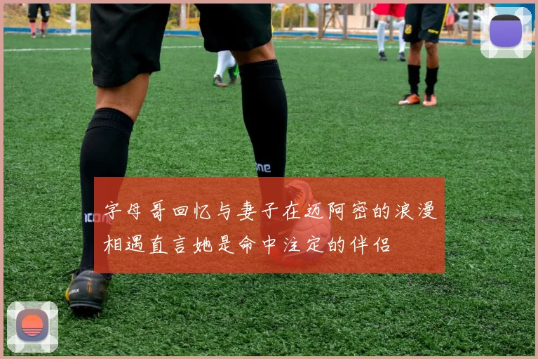 字母哥回忆与妻子在迈阿密的浪漫相遇直言她是命中注定的伴侣