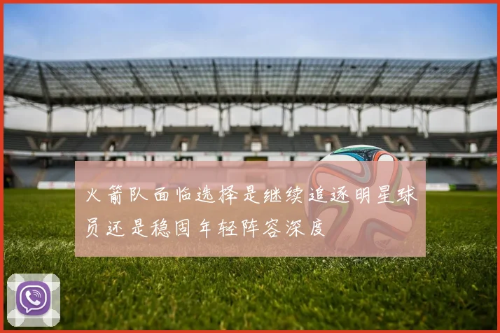 火箭队面临选择是继续追逐明星球员还是稳固年轻阵容深度