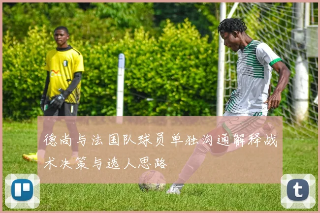 德尚与法国队球员单独沟通解释战术决策与选人思路