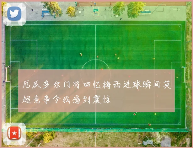 厄瓜多尔门将回忆梅西进球瞬间英超竞争令我感到震惊