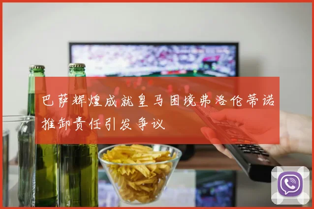 巴萨辉煌成就皇马困境弗洛伦蒂诺推卸责任引发争议
