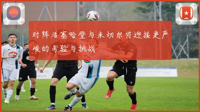 对阵活塞哈登与米切尔将迎接更严峻的考验与挑战