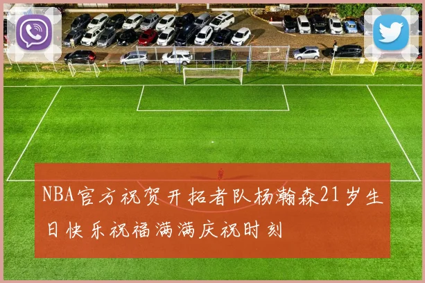 NBA官方祝贺开拓者队杨瀚森21岁生日快乐祝福满满庆祝时刻