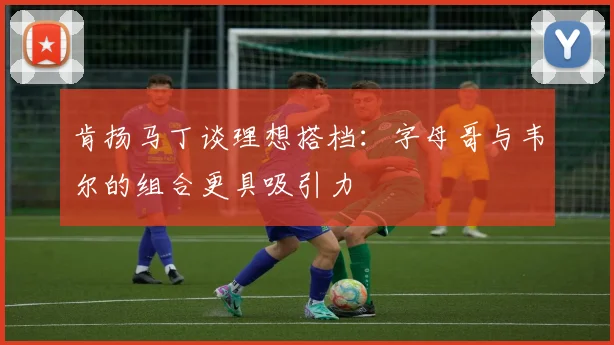 肯扬马丁谈理想搭档：字母哥与韦尔的组合更具吸引力