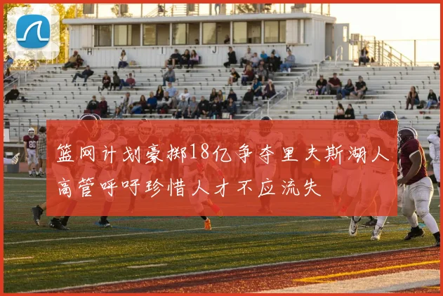 篮网计划豪掷18亿争夺里夫斯湖人高管呼吁珍惜人才不应流失