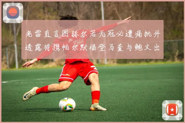 老雷直言图赫尔若无冠必遭痛批并透露将携帕尔默福登马奎与鲍文出战