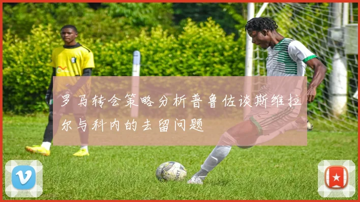 罗马转会策略分析普鲁佐谈斯维拉尔与科内的去留问题