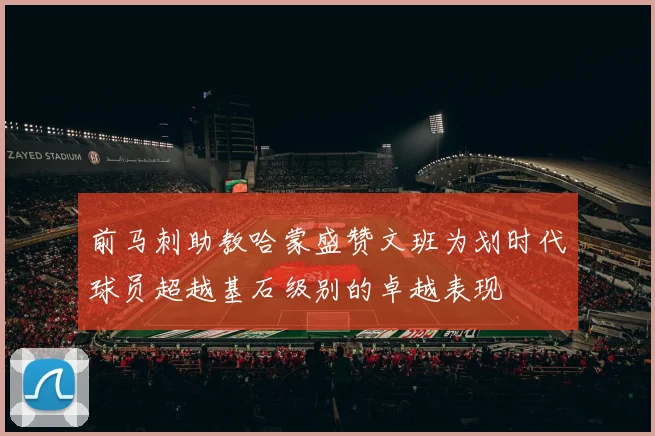 前马刺助教哈蒙盛赞文班为划时代球员超越基石级别的卓越表现